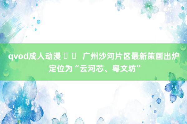 qvod成人动漫 		 广州沙河片区最新策画出炉 定位为“云河芯、粤文坊”