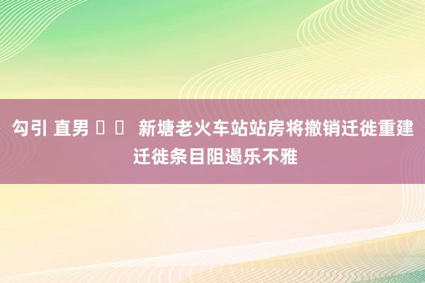 勾引 直男 		 新塘老火车站站房将撤销迁徙重建 迁徙条目阻遏乐不雅