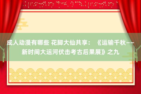 成人动漫有哪些 花脚大仙共享： 《运输千秋——新时间大运河伏击考古后果展》之九