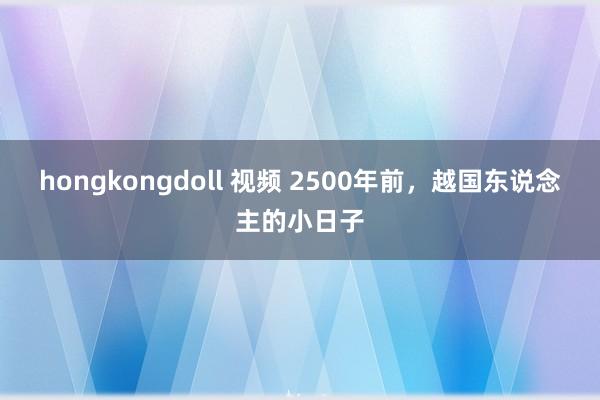 hongkongdoll 视频 2500年前，越国东说念主的小日子