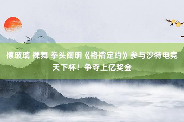 擦玻璃 裸舞 拳头阐明《袼褙定约》参与沙特电竞天下杯！争夺上亿奖金