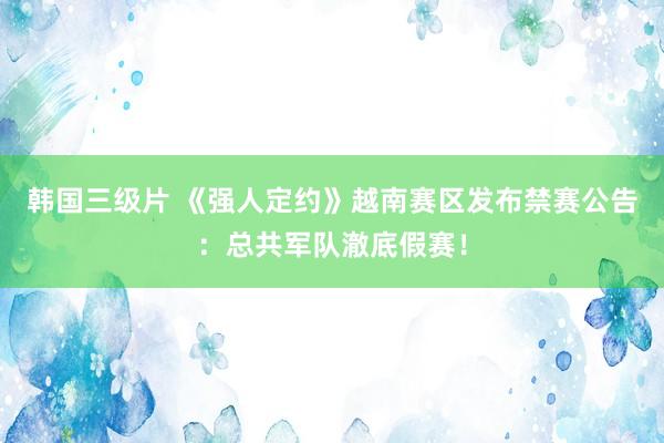 韩国三级片 《强人定约》越南赛区发布禁赛公告：总共军队澈底假赛！