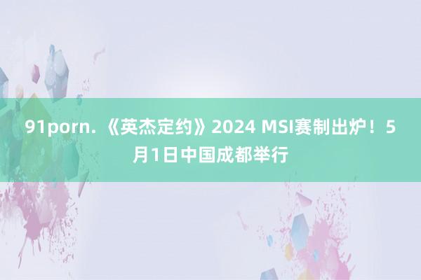 91porn. 《英杰定约》2024 MSI赛制出炉！5月1日中国成都举行