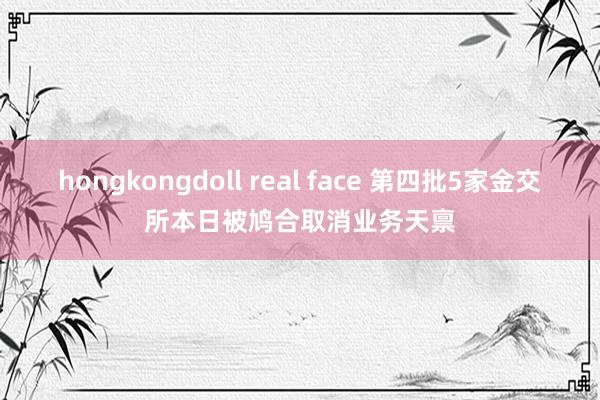 hongkongdoll real face 第四批5家金交所本日被鸠合取消业务天禀