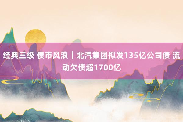 经典三级 债市风浪｜北汽集团拟发135亿公司债 流动欠债超1700亿