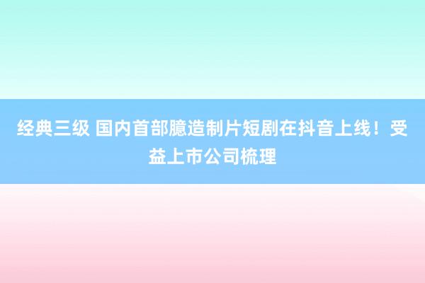 经典三级 国内首部臆造制片短剧在抖音上线！受益上市公司梳理