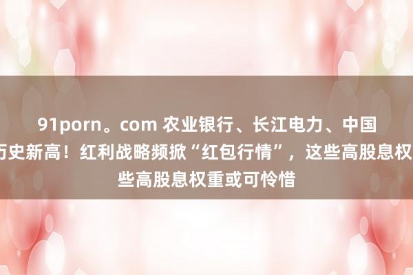 91porn。com 农业银行、长江电力、中国海油……历史新高！红利战略频掀“红包行情”，这些高股息权重或可怜惜