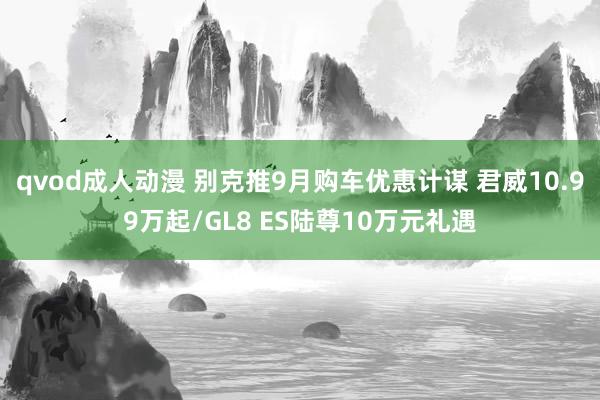 qvod成人动漫 别克推9月购车优惠计谋 君威10.99万起/GL8 ES陆尊10万元礼遇