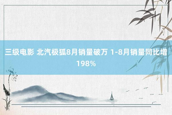 三级电影 北汽极狐8月销量破万 1-8月销量同比增198%