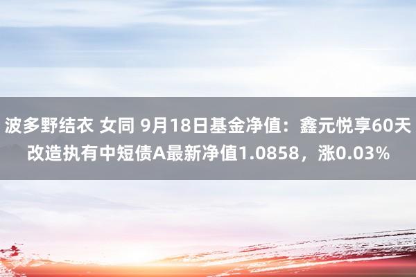 波多野结衣 女同 9月18日基金净值：鑫元悦享60天改造执有中短债A最新净值1.0858，涨0.03%