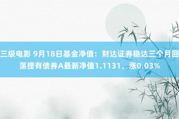 三级电影 9月18日基金净值：财达证券稳达三个月回荡捏有债券A最新净值1.1131，涨0.03%