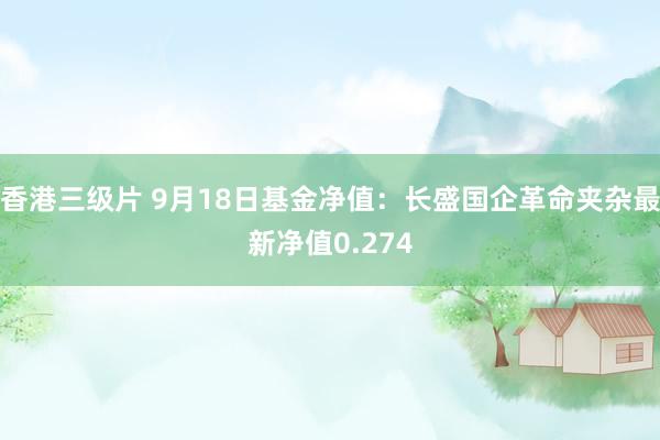 香港三级片 9月18日基金净值：长盛国企革命夹杂最新净值0.274