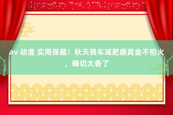 av 动漫 实用保藏！秋天骑车减肥磨真金不怕火，确切太香了