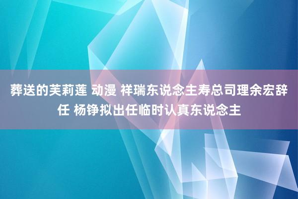 葬送的芙莉莲 动漫 祥瑞东说念主寿总司理余宏辞任 杨铮拟出任临时认真东说念主