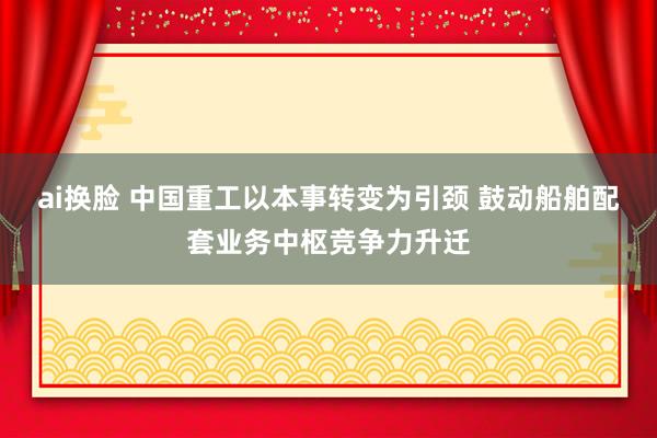 ai换脸 中国重工以本事转变为引颈 鼓动船舶配套业务中枢竞争力升迁