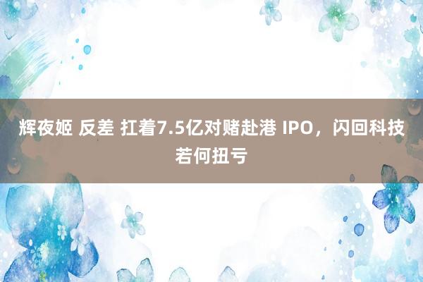 辉夜姬 反差 扛着7.5亿对赌赴港 IPO，闪回科技若何扭亏