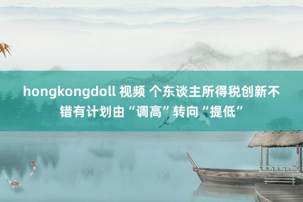 hongkongdoll 视频 个东谈主所得税创新不错有计划由“调高”转向“提低”