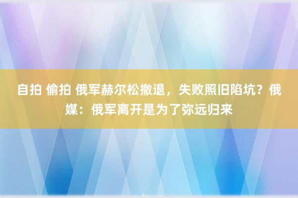 自拍 偷拍 俄军赫尔松撤退，失败照旧陷坑？俄媒：俄军离开是为了弥远归来