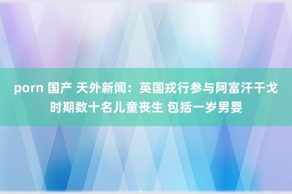 porn 国产 天外新闻：英国戎行参与阿富汗干戈时期数十名儿童丧生 包括一岁男婴