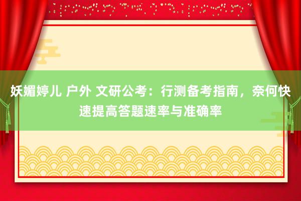 妖媚婷儿 户外 文研公考：行测备考指南，奈何快速提高答题速率与准确率