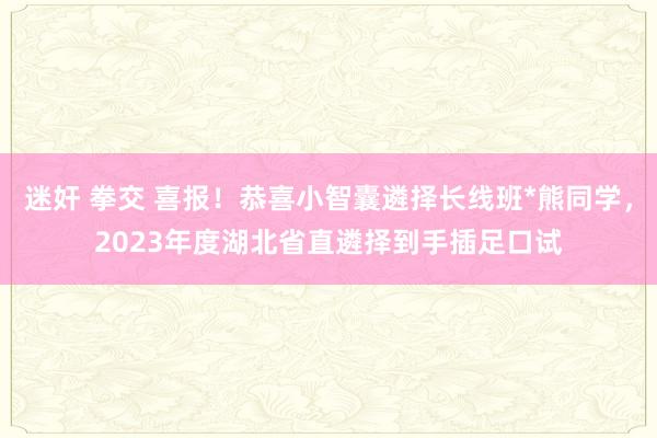 迷奸 拳交 喜报！恭喜小智囊遴择长线班*熊同学，2023年度湖北省直遴择到手插足口试