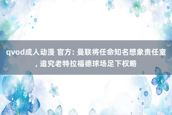 qvod成人动漫 官方: 曼联将任命知名想象责任室， 追究老特拉福德球场足下权略