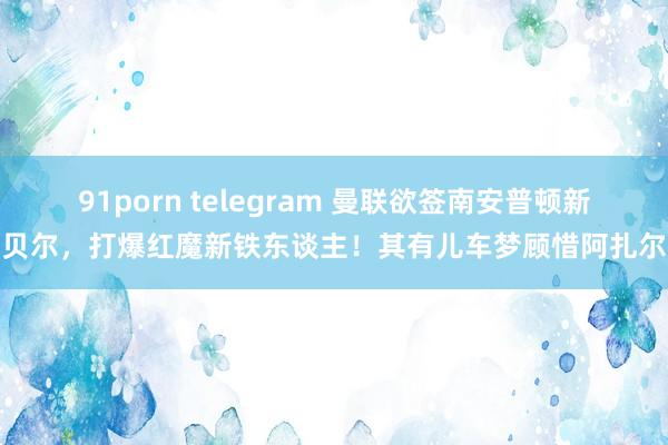 91porn telegram 曼联欲签南安普顿新贝尔，打爆红魔新铁东谈主！其有儿车梦顾惜阿扎尔