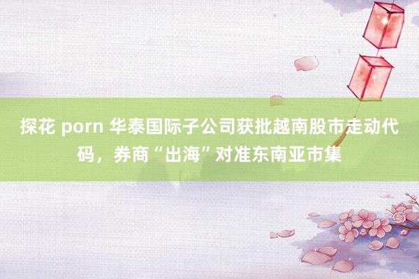 探花 porn 华泰国际子公司获批越南股市走动代码，券商“出海”对准东南亚市集