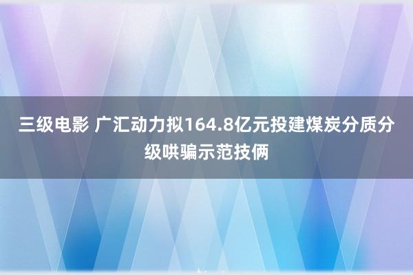 三级电影 广汇动力拟164.8亿元投建煤炭分质分级哄骗示范技俩