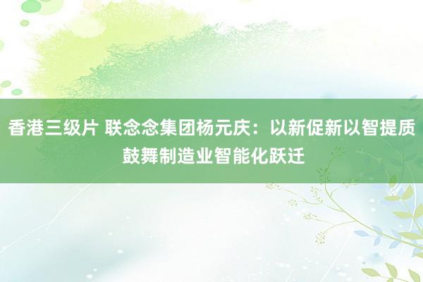 香港三级片 联念念集团杨元庆：以新促新以智提质 鼓舞制造业智能化跃迁