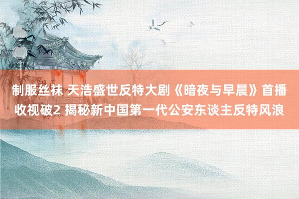 制服丝袜 天浩盛世反特大剧《暗夜与早晨》首播收视破2 揭秘新中国第一代公安东谈主反特风浪