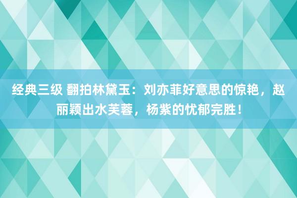 经典三级 翻拍林黛玉：刘亦菲好意思的惊艳，赵丽颖出水芙蓉，杨紫的忧郁完胜！