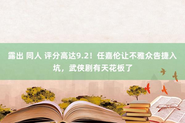 露出 同人 评分高达9.2！任嘉伦让不雅众告捷入坑，武侠剧有天花板了