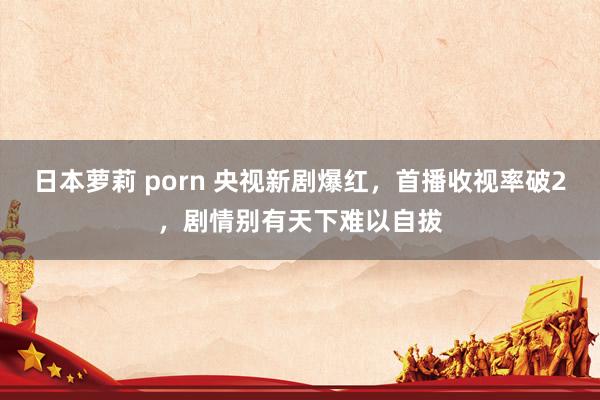 日本萝莉 porn 央视新剧爆红，首播收视率破2，剧情别有天下难以自拔