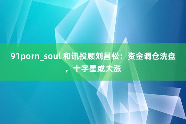 91porn_soul 和讯投顾刘昌松：资金调仓洗盘，十字星或大涨