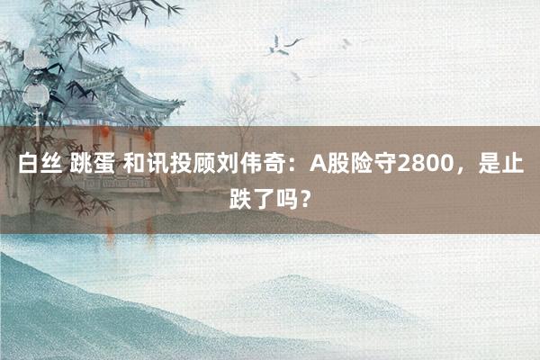 白丝 跳蛋 和讯投顾刘伟奇：A股险守2800，是止跌了吗？