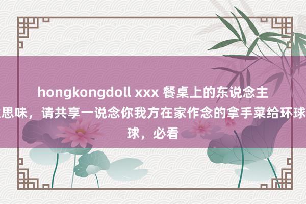 hongkongdoll xxx 餐桌上的东说念主间好意思味，请共享一说念你我方在家作念的拿手菜给环球，必看