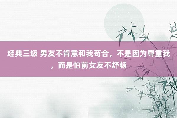 经典三级 男友不肯意和我苟合，不是因为尊重我，而是怕前女友不舒畅