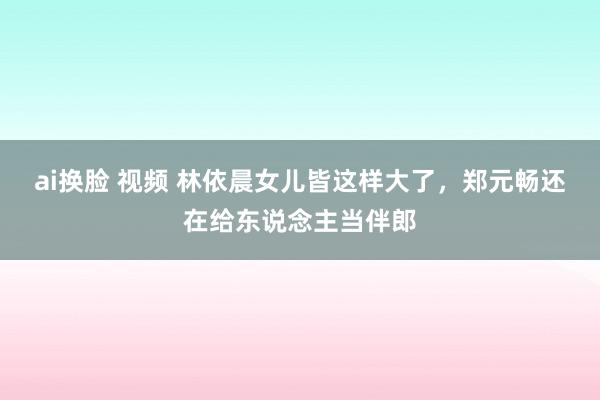 ai换脸 视频 林依晨女儿皆这样大了，郑元畅还在给东说念主当伴郎