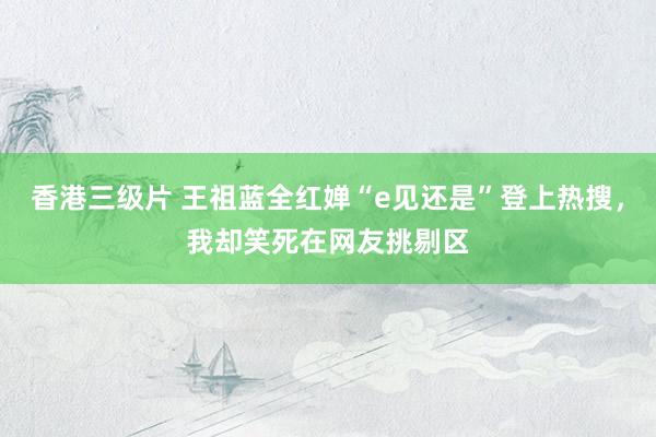 香港三级片 王祖蓝全红婵“e见还是”登上热搜，我却笑死在网友挑剔区