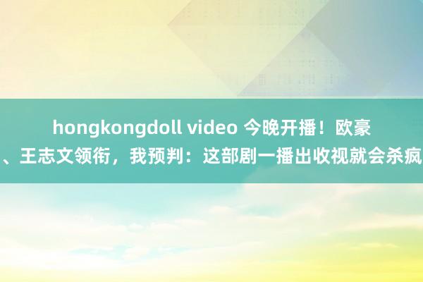 hongkongdoll video 今晚开播！欧豪、王志文领衔，我预判：这部剧一播出收视就会杀疯