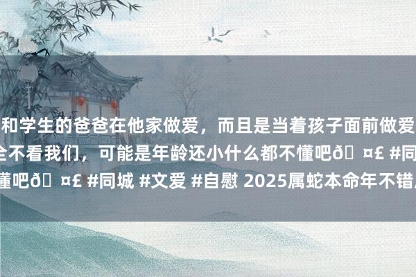 和学生的爸爸在他家做爱，而且是当着孩子面前做爱，太刺激了，孩子完全不看我们，可能是年龄还小什么都不懂吧🤣 #同城 #文爱 #自慰 2025属蛇本命年不错成婚吗？