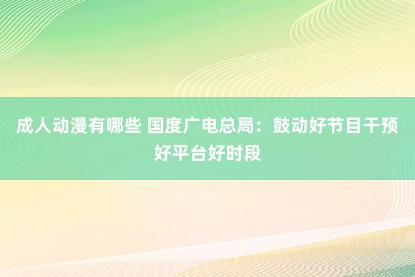 成人动漫有哪些 国度广电总局：鼓动好节目干预好平台好时段