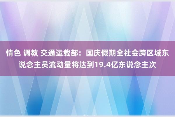 情色 调教 交通运载部：国庆假期全社会跨区域东说念主员流动量将达到19.4亿东说念主次