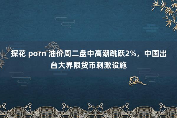 探花 porn 油价周二盘中高潮跳跃2%，中国出台大界限货币刺激设施