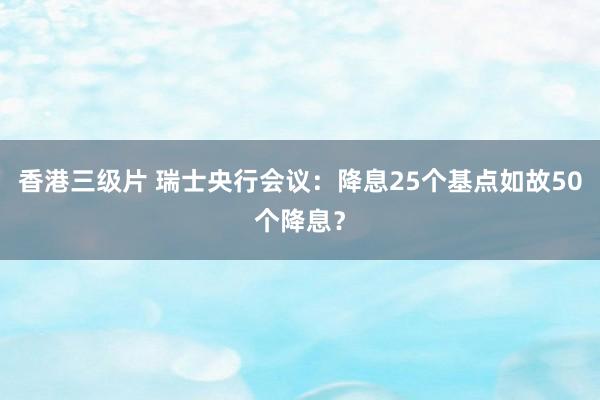 香港三级片 瑞士央行会议：降息25个基点如故50个降息？