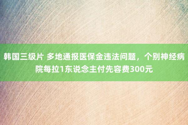 韩国三级片 多地通报医保金违法问题，个别神经病院每拉1东说念主付先容费300元