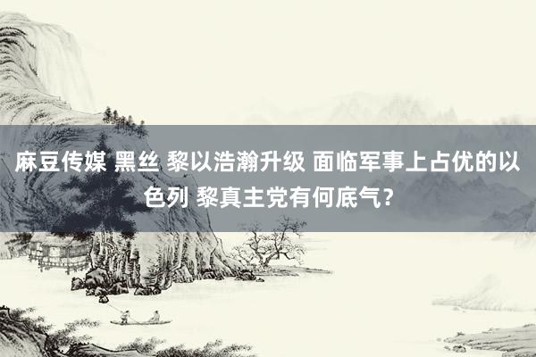 麻豆传媒 黑丝 黎以浩瀚升级 面临军事上占优的以色列 黎真主党有何底气？