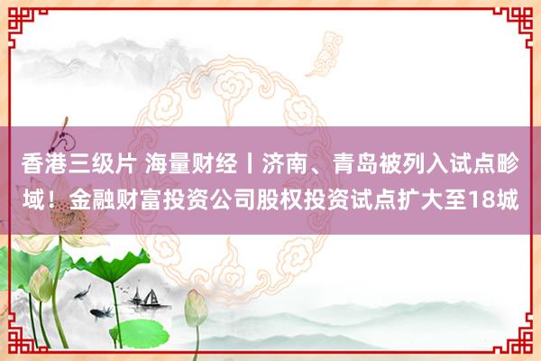 香港三级片 海量财经丨济南、青岛被列入试点畛域！金融财富投资公司股权投资试点扩大至18城