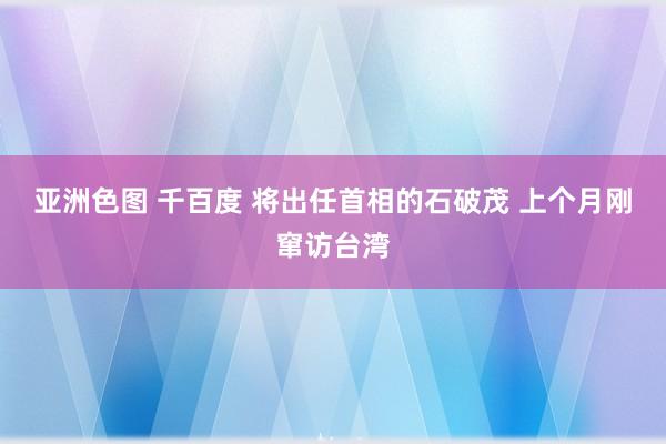 亚洲色图 千百度 将出任首相的石破茂 上个月刚窜访台湾